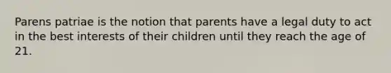 Parens patriae is the notion that parents have a legal duty to act in the best interests of their children until they reach the age of 21.