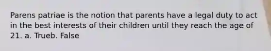 Parens patriae is the notion that parents have a legal duty to act in the best interests of their children until they reach the age of 21. a. Trueb. False