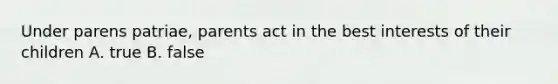 Under parens patriae, parents act in the best interests of their children A. true B. false