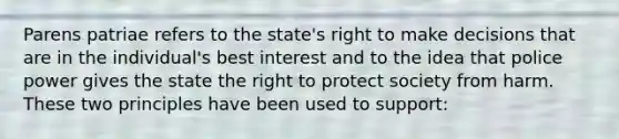 Parens patriae refers to the state's right to make decisions that are in the individual's best interest and to the idea that police power gives the state the right to protect society from harm. These two principles have been used to support: