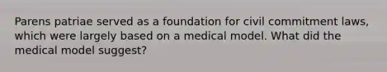 Parens patriae served as a foundation for civil commitment laws, which were largely based on a medical model. What did the medical model suggest?