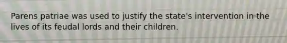 Parens patriae was used to justify the state's intervention in the lives of its feudal lords and their children.