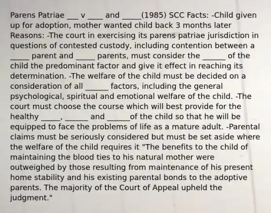 Parens Patriae ___ v ____ and _____(1985) SCC Facts: -Child given up for adoption, mother wanted child back 3 months later Reasons: -The court in exercising its parens patriae jurisdiction in questions of contested custody, including contention between a _____ parent and _____ parents, must consider the ______ of the child the predominant factor and give it effect in reaching its determination. -The welfare of the child must be decided on a consideration of all ______ factors, including the general psychological, spiritual and emotional welfare of the child. -The court must choose the course which will best provide for the healthy _____, ______ and ______of the child so that he will be equipped to face the problems of life as a mature adult. -Parental claims must be seriously considered but must be set aside where the welfare of the child requires it "The benefits to the child of maintaining the blood ties to his natural mother were outweighed by those resulting from maintenance of his present home stability and his existing parental bonds to the adoptive parents. The majority of the Court of Appeal upheld the judgment."