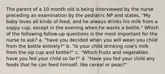 The parent of a 10 month old is being interviewed by the nurse preceding an examination by the pediatric NP and states, "My baby loves all kinds of food, and he always drinks his milk from a soppy cup, except in the evening when he wants a bottle." Which of the following follow-up questions is the most important for the nurse to ask? a. "have you decided when you will wean you child from the bottle entirely?" b. "Is your child drinking cow's milk from the sip cup and bottle?" c. "Which fruits and vegetables have you fed your child so far?" d. "Have you fed your child any foods that he can feed himself, like cereal or peas?"