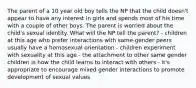 The parent of a 10 year old boy tells the NP that the child doesn't appear to have any interest in girls and spends most of his time with a couple of other boys. The parent is worried about the child's sexual identity. What will the NP tell the parent? - children at this age who prefer interactions with same-gender peers usually have a homosexual orientation - children experiment with sexuality at this age - the attachment to other same gender children is how the child learns to interact with others - it's appropriate to encourage mixed gender interactions to promote development of sexual values