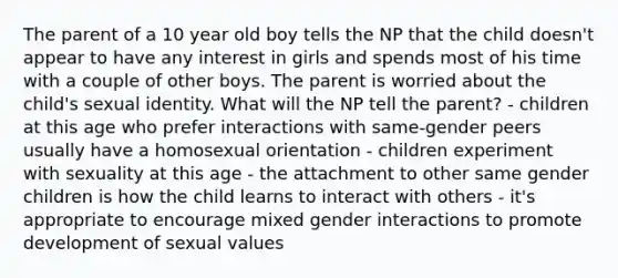 The parent of a 10 year old boy tells the NP that the child doesn't appear to have any interest in girls and spends most of his time with a couple of other boys. The parent is worried about the child's sexual identity. What will the NP tell the parent? - children at this age who prefer interactions with same-gender peers usually have a homosexual orientation - children experiment with sexuality at this age - the attachment to other same gender children is how the child learns to interact with others - it's appropriate to encourage mixed gender interactions to promote development of sexual values