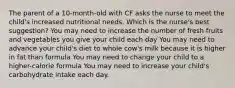 The parent of a 10-month-old with CF asks the nurse to meet the child's increased nutritional needs. Which is the nurse's best suggestion? You may need to increase the number of fresh fruits and vegetables you give your child each day You may need to advance your child's diet to whole cow's milk because it is higher in fat than formula You may need to change your child to a higher-calorie formula You may need to increase your child's carbohydrate intake each day.