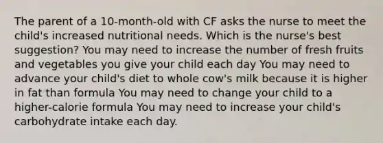 The parent of a 10-month-old with CF asks the nurse to meet the child's increased nutritional needs. Which is the nurse's best suggestion? You may need to increase the number of fresh fruits and vegetables you give your child each day You may need to advance your child's diet to whole cow's milk because it is higher in fat than formula You may need to change your child to a higher-calorie formula You may need to increase your child's carbohydrate intake each day.