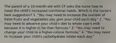 The parent of a 10-month-old with CF asks the nurse how to meet the child's increased nutritional needs. Which is the nurse's best suggestion? 1. "You may need to increase the number of fresh fruits and vegetables you give your child each day." 2. "You may need to advance your child's diet to whole cow's milk because it is higher in fat than formula." 3. "You may need to change your child to a higher-calorie formula." 4. "You may need to increase your child's carbohydrate intake each day."