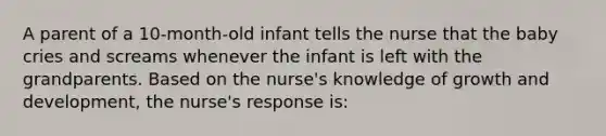 A parent of a 10-month-old infant tells the nurse that the baby cries and screams whenever the infant is left with the grandparents. Based on the nurse's knowledge of growth and development, the nurse's response is: