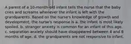 A parent of a 10-month-old infant tells the nurse that the baby cries and screams whenever the infant is left with the grandparents. Based on the nurse's knowledge of growth and development, the nurse's response is a. the infant is most likely spoiled. b. stranger anxiety is common for an infant of this age. c. separation anxiety should have disappeared between 4 and 8 months of age. d. the grandparents are not responsive to infant.