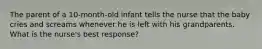 The parent of a 10-month-old infant tells the nurse that the baby cries and screams whenever he is left with his grandparents. What is the nurse's best response?