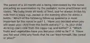 The parent of a 10-month-old is being interviewed by the nurse preceding an examination by the pediatric nurse practitioner and states, "My baby loves all kinds of food, and he always drinks his milk from a sippy cup, except in the evening when he wants a bottle." Which of the following follow-up questions is most important for the nurse to ask? 1. "Have you decided when you will wean your child from the bottle entirely?" 2. "Is your child drinking cow's milk from the sippy cup and bottle?" 3. "Which fruits and vegetables have you fed your child so far?" 4. "Have you fed your child any foods that he can feed himself, like cereal or peas?"