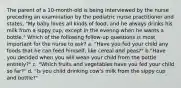 The parent of a 10-month-old is being interviewed by the nurse preceding an examination by the pediatric nurse practitioner and states, "My baby loves all kinds of food, and he always drinks his milk from a sippy cup, except in the evenng when he wants a bottle." Which of the following follow-up questions is most important for the nurse to ask? a. "Have you fed your child any foods that he can feed himself, like cereal and peas?" b."Have you decided when you will wean your child from the bottle entirely?" c. "Which fruits and vegetables have you fed your child so far?" d. "Is you child drinking cow's milk from the sippy cup and bottle?"