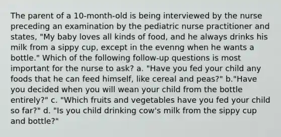 The parent of a 10-month-old is being interviewed by the nurse preceding an examination by the pediatric nurse practitioner and states, "My baby loves all kinds of food, and he always drinks his milk from a sippy cup, except in the evenng when he wants a bottle." Which of the following follow-up questions is most important for the nurse to ask? a. "Have you fed your child any foods that he can feed himself, like cereal and peas?" b."Have you decided when you will wean your child from the bottle entirely?" c. "Which fruits and vegetables have you fed your child so far?" d. "Is you child drinking cow's milk from the sippy cup and bottle?"