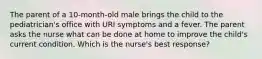 The parent of a 10-month-old male brings the child to the pediatrician's office with URI symptoms and a fever. The parent asks the nurse what can be done at home to improve the child's current condition. Which is the nurse's best response?