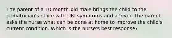 The parent of a 10-month-old male brings the child to the pediatrician's office with URI symptoms and a fever. The parent asks the nurse what can be done at home to improve the child's current condition. Which is the nurse's best response?