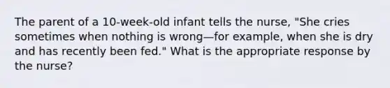 The parent of a 10-week-old infant tells the nurse, "She cries sometimes when nothing is wrong—for example, when she is dry and has recently been fed." What is the appropriate response by the nurse?