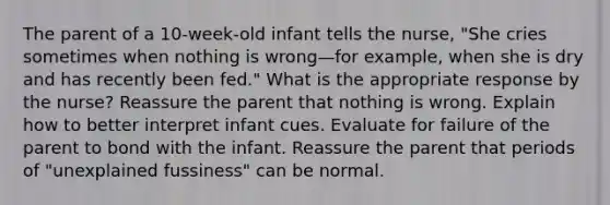 The parent of a 10-week-old infant tells the nurse, "She cries sometimes when nothing is wrong—for example, when she is dry and has recently been fed." What is the appropriate response by the nurse? Reassure the parent that nothing is wrong. Explain how to better interpret infant cues. Evaluate for failure of the parent to bond with the infant. Reassure the parent that periods of "unexplained fussiness" can be normal.