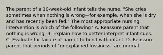 The parent of a 10-week-old infant tells the nurse, "She cries sometimes when nothing is wrong—for example, when she is dry and has recently been fed." The most appropriate nursing intervention is which of the following? A. Reassure parent that nothing is wrong. B. Explain how to better interpret infant cues. C. Evaluate for failure of parent to bond with infant. D. Reassure parent that periods of "unexplained fussiness" are normal.