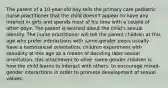 The parent of a 10-year-old boy tells the primary care pediatric nurse practitioner that the child doesn't appear to have any interest in girls and spends most of his time with a couple of other boys. The parent is worried about the child's sexual identity. The nurse practitioner will tell the parent children at this age who prefer interactions with same-gender peers usually have a homosexual orientation. children experiment with sexuality at this age as a means of deciding later sexual orientation. this attachment to other same-gender children is how the child learns to interact with others. to encourage mixed-gender interactions in order to promote development of sexual values.