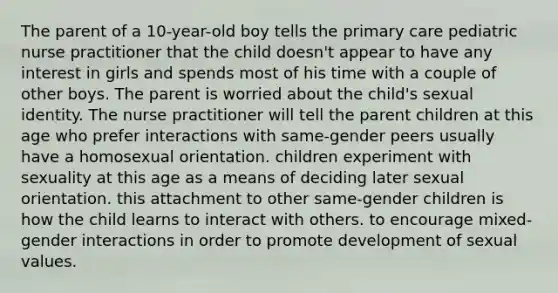 The parent of a 10-year-old boy tells the primary care pediatric nurse practitioner that the child doesn't appear to have any interest in girls and spends most of his time with a couple of other boys. The parent is worried about the child's sexual identity. The nurse practitioner will tell the parent children at this age who prefer interactions with same-gender peers usually have a homosexual orientation. children experiment with sexuality at this age as a means of deciding later sexual orientation. this attachment to other same-gender children is how the child learns to interact with others. to encourage mixed-gender interactions in order to promote development of sexual values.