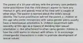 The parent of a 10-year-old boy tells the primary care pediatric nurse practitioner that the child doesn't appear to have any interest in girls and spends most of his time with a couple of other boys. The parent is worried about the child's sexual identity. The nurse practitioner will tell the parent a. children at this age who prefer interactions with same-gender peers usually have a homosexual orientation. b. children experiment with sexuality at this age as a means of deciding later sexual orientation. c. this attachment to other same-gender children is how the child learns to interact with others. d. to encourage mixed-gender interactions in order to promote development of sexual values.