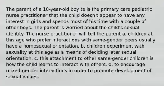 The parent of a 10-year-old boy tells the primary care pediatric nurse practitioner that the child doesn't appear to have any interest in girls and spends most of his time with a couple of other boys. The parent is worried about the child's sexual identity. The nurse practitioner will tell the parent a. children at this age who prefer interactions with same-gender peers usually have a homosexual orientation. b. children experiment with sexuality at this age as a means of deciding later sexual orientation. c. this attachment to other same-gender children is how the child learns to interact with others. d. to encourage mixed-gender interactions in order to promote development of sexual values.