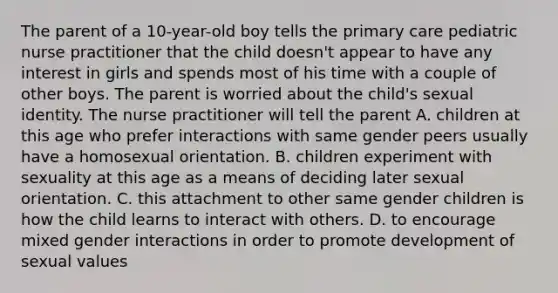 The parent of a 10-year-old boy tells the primary care pediatric nurse practitioner that the child doesn't appear to have any interest in girls and spends most of his time with a couple of other boys. The parent is worried about the child's sexual identity. The nurse practitioner will tell the parent A. children at this age who prefer interactions with same gender peers usually have a homosexual orientation. B. children experiment with sexuality at this age as a means of deciding later sexual orientation. C. this attachment to other same gender children is how the child learns to interact with others. D. to encourage mixed gender interactions in order to promote development of sexual values