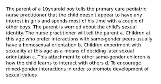 The parent of a 10yearold boy tells the primary care pediatric nurse practitioner that the child doesn't appear to have any interest in girls and spends most of his time with a couple of other boys. The parent is worried about the child's sexual identity. The nurse practitioner will tell the parent a. Children at this age who prefer interactions with same-gender peers usually have a homosexual orientation b. Children experiment with sexuality at this age as a means of deciding later sexual orientation c. This attachment to other same-gender children is how the child learns to interact with others d. To encourage mixed-gender interactions in order to promote development of sexual values