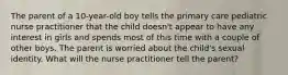 The parent of a 10-year-old boy tells the primary care pediatric nurse practitioner that the child doesn't appear to have any interest in girls and spends most of this time with a couple of other boys. The parent is worried about the child's sexual identity. What will the nurse practitioner tell the parent?