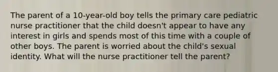 The parent of a 10-year-old boy tells the primary care pediatric nurse practitioner that the child doesn't appear to have any interest in girls and spends most of this time with a couple of other boys. The parent is worried about the child's sexual identity. What will the nurse practitioner tell the parent?