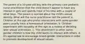 The parent of a 10-year-old boy tells the primary care pediatric nurse practitioner that the child doesn't appear to have any interest in girls and spends most of his time with a couple of other boys. The parent is worried about the child's sexual identity. What will the nurse practitioner tell the parent? a. Children at this age who prefer interactions with same-gender peers usually have a homosexual orientation. b. Children experiment with sexuality at this age as a means of deciding later sexual orientation. c. This attachment to other same-gender children is how the child learns to interact with others. d. It's appropriate to encourage mixed-gender interactions in order to promote development of sexual values.