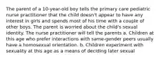 The parent of a 10-year-old boy tells the primary care pediatric nurse practitioner that the child doesn't appear to have any interest in girls and spends most of his time with a couple of other boys. The parent is worried about the child's sexual identity. The nurse practitioner will tell the parents a. Children at this age who prefer interactions with same-gender peers usually have a homosexual orientation. b. Children experiment with sexuality at this age as a means of deciding later sexual