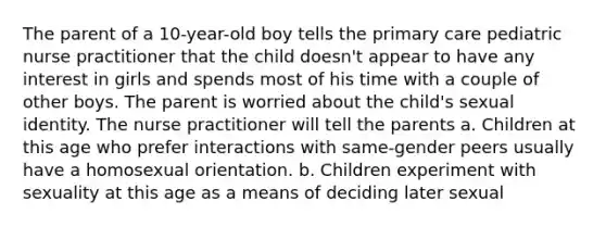 The parent of a 10-year-old boy tells the primary care pediatric nurse practitioner that the child doesn't appear to have any interest in girls and spends most of his time with a couple of other boys. The parent is worried about the child's sexual identity. The nurse practitioner will tell the parents a. Children at this age who prefer interactions with same-gender peers usually have a homosexual orientation. b. Children experiment with sexuality at this age as a means of deciding later sexual