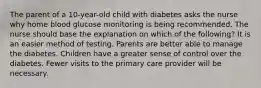 The parent of a 10-year-old child with diabetes asks the nurse why home blood glucose monitoring is being recommended. The nurse should base the explanation on which of the following? It is an easier method of testing. Parents are better able to manage the diabetes. Children have a greater sense of control over the diabetes. Fewer visits to the primary care provider will be necessary.