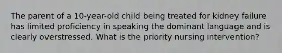 The parent of a 10-year-old child being treated for kidney failure has limited proficiency in speaking the dominant language and is clearly overstressed. What is the priority nursing intervention?