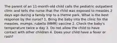 The parent of an 11-month-old child calls the pediatric outpatient clinic and tells the nurse that the child was exposed to measles 2 days ago during a family trip to a theme park. What is the best response by the nurse? 1. Bring the baby into the clinic for the measles, mumps, rubella (MMR) vaccine 2. Check the baby's temperature twice a day 3. Do not allow the child to have contact with other children 4. Does your child have a fever or rash?