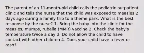 The parent of an 11-month-old child calls the pediatric outpatient clinic and tells the nurse that the child was exposed to measles 2 days ago during a family trip to a theme park. What is the best response by the nurse? 1. Bring the baby into the clinic for the measles, mumps, rubella (MMR) vaccine 2. Check the baby's temperature twice a day 3. Do not allow the child to have contact with other children 4. Does your child have a fever or rash?