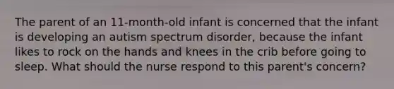 The parent of an 11-month-old infant is concerned that the infant is developing an autism spectrum disorder, because the infant likes to rock on the hands and knees in the crib before going to sleep. What should the nurse respond to this parent's concern?