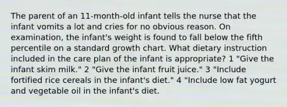 The parent of an 11-month-old infant tells the nurse that the infant vomits a lot and cries for no obvious reason. On examination, the infant's weight is found to fall below the fifth percentile on a standard growth chart. What dietary instruction included in the care plan of the infant is appropriate? 1 "Give the infant skim milk." 2 "Give the infant fruit juice." 3 "Include fortified rice cereals in the infant's diet." 4 "Include low fat yogurt and vegetable oil in the infant's diet.