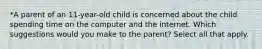 *A parent of an 11-year-old child is concerned about the child spending time on the computer and the internet. Which suggestions would you make to the parent? Select all that apply.