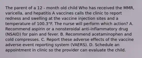 The parent of a 12 - month old child Who has received the MMR, varicella, and hepatitis A vaccines calls the clinic to report redness and swelling at the vaccine injection sites and a temperature of 100.3°F. The nurse will perform which action? A. Recommend aspirin or a nonsteroidal anti-inflammatory drug (NSAID) for pain and fever. B. Recommend acetaminophen and cold compresses. C. Report these adverse effects of the vaccine adverse event reporting system (VAERS). D. Schedule an appointment in clinic so the provider can evaluate the child.