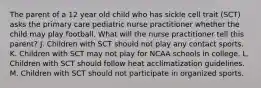 The parent of a 12 year old child who has sickle cell trait (SCT) asks the primary care pediatric nurse practitioner whether the child may play football. What will the nurse practitioner tell this parent? J. Children with SCT should not play any contact sports. K. Children with SCT may not play for NCAA schools in college. L. Children with SCT should follow heat acclimatization guidelines. M. Children with SCT should not participate in organized sports.