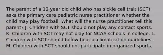 The parent of a 12 year old child who has sickle cell trait (SCT) asks the primary care pediatric nurse practitioner whether the child may play football. What will the nurse practitioner tell this parent? J. Children with SCT should not play any contact sports. K. Children with SCT may not play for NCAA schools in college. L. Children with SCT should follow heat acclimatization guidelines. M. Children with SCT should not participate in organized sports.