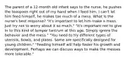 The parent of a 12-month old infant says to the nurse, he pushes the teaspoon right out of my hand when I feed him. I can't let him feed himself, he makes too much of a mess. What Is the nurse's best response? "It's important to let him make a mess. Just try not to worry about it so much." "It's important not to give in to this kind of temper tantrum at this age. Simply ignore the behavior and the mess." "You need to try different types of utensils, bowls, and plates. Some are specifically designed for young children." "Feeding himself will help foster his growth and development. Perhaps we can discuss ways to make the messes more tolerable."