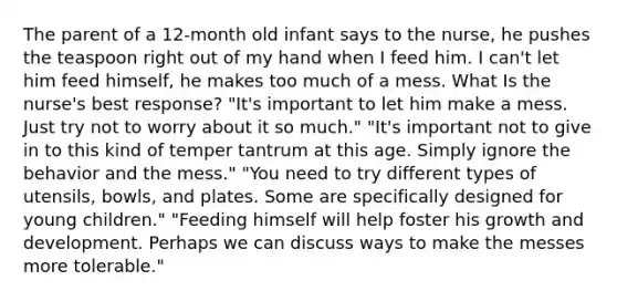 The parent of a 12-month old infant says to the nurse, he pushes the teaspoon right out of my hand when I feed him. I can't let him feed himself, he makes too much of a mess. What Is the nurse's best response? "It's important to let him make a mess. Just try not to worry about it so much." "It's important not to give in to this kind of temper tantrum at this age. Simply ignore the behavior and the mess." "You need to try different types of utensils, bowls, and plates. Some are specifically designed for young children." "Feeding himself will help foster his growth and development. Perhaps we can discuss ways to make the messes more tolerable."