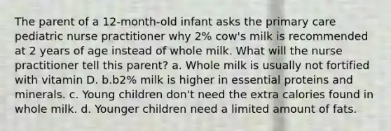 The parent of a 12-month-old infant asks the primary care pediatric nurse practitioner why 2% cow's milk is recommended at 2 years of age instead of whole milk. What will the nurse practitioner tell this parent? a. Whole milk is usually not fortified with vitamin D. b.b2% milk is higher in essential proteins and minerals. c. Young children don't need the extra calories found in whole milk. d. Younger children need a limited amount of fats.