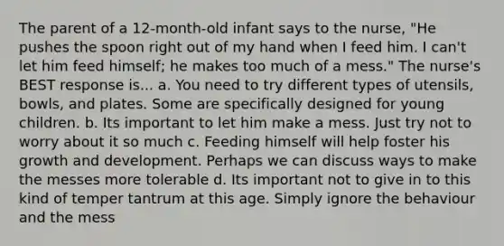 The parent of a 12-month-old infant says to the nurse, "He pushes the spoon right out of my hand when I feed him. I can't let him feed himself; he makes too much of a mess." The nurse's BEST response is... a. You need to try different types of utensils, bowls, and plates. Some are specifically designed for young children. b. Its important to let him make a mess. Just try not to worry about it so much c. Feeding himself will help foster his growth and development. Perhaps we can discuss ways to make the messes more tolerable d. Its important not to give in to this kind of temper tantrum at this age. Simply ignore the behaviour and the mess