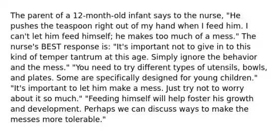 The parent of a 12-month-old infant says to the nurse, "He pushes the teaspoon right out of my hand when I feed him. I can't let him feed himself; he makes too much of a mess." The nurse's BEST response is: "It's important not to give in to this kind of temper tantrum at this age. Simply ignore the behavior and the mess." "You need to try different types of utensils, bowls, and plates. Some are specifically designed for young children." "It's important to let him make a mess. Just try not to worry about it so much." "Feeding himself will help foster his growth and development. Perhaps we can discuss ways to make the messes more tolerable."